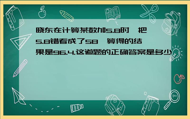 晓东在计算某数加5.8时,把5.8错看成了58,算得的结果是96.4.这道题的正确答案是多少