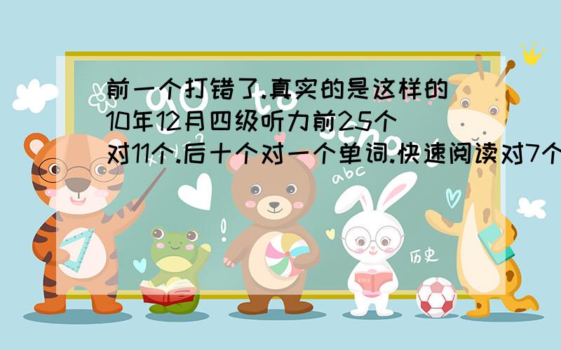 前一个打错了.真实的是这样的10年12月四级听力前25个对11个.后十个对一个单词.快速阅读对7个,仔细阅读ABCDEFG那个对7个,后面的篇章阅读对6个,完空对10个,翻译对3个