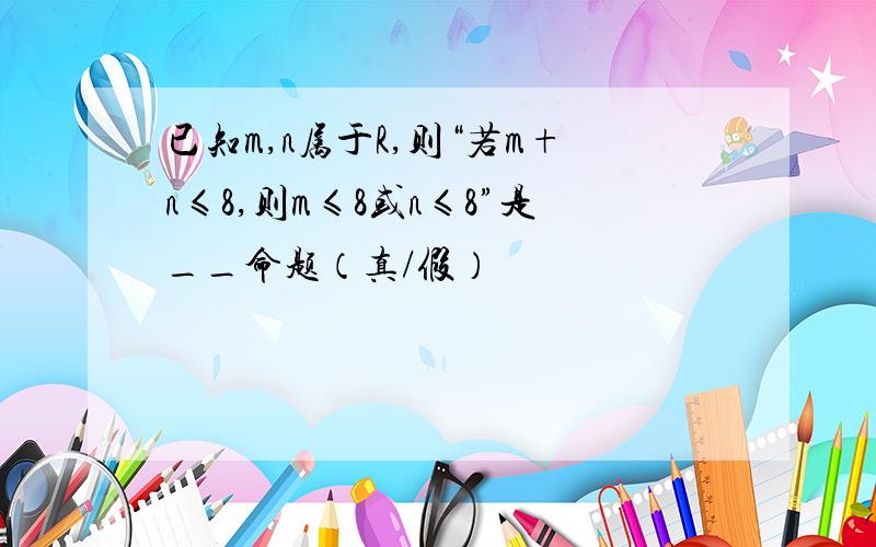 已知m,n属于R,则“若m+n≤8,则m≤8或n≤8”是__命题（真/假）