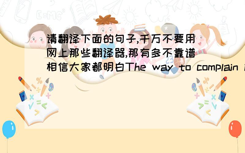 请翻译下面的句子,千万不要用网上那些翻译器,那有多不靠谱相信大家都明白The way to complain is to act business like and important .If you complaint is immediate ,suppose you got the wrong order at a restautant ,make a pol