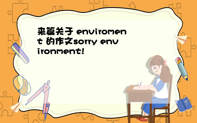 来篇关于 enviroment 的作文sorry environment!