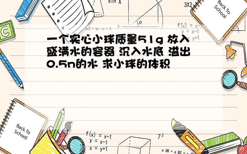 一个实心小球质量51g 放入盛满水的容器 沉入水底 溢出0.5n的水 求小球的体积