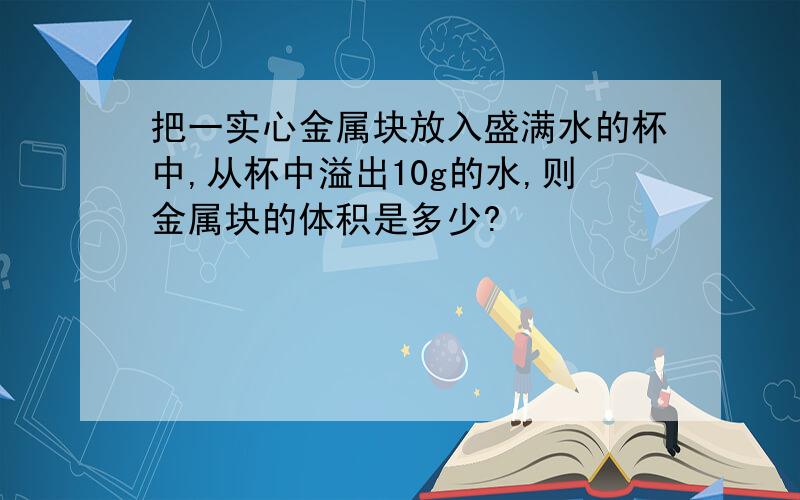 把一实心金属块放入盛满水的杯中,从杯中溢出10g的水,则金属块的体积是多少?