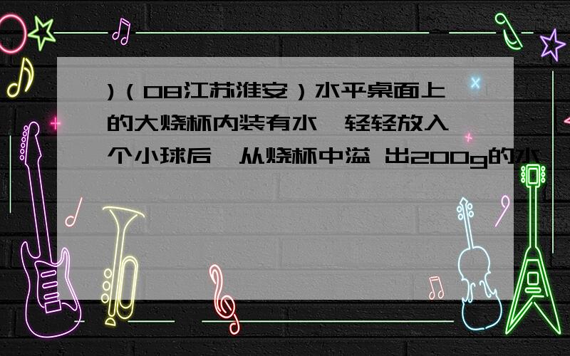 )（08江苏淮安）水平桌面上的大烧杯内装有水,轻轻放入一个小球后,从烧杯中溢 出200g的水,下列判断正确正确答案是小球所受浮力可能等于1.96N,错误的是水对烧杯底的压强一定增大,为什么加