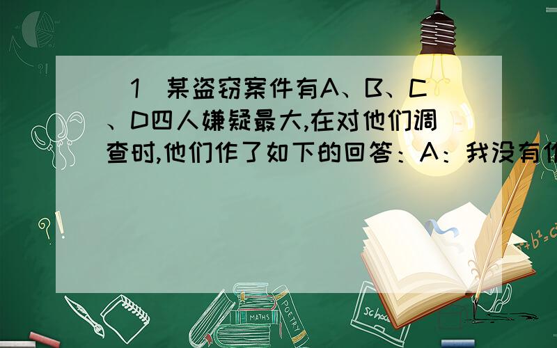 （1）某盗窃案件有A、B、C、D四人嫌疑最大,在对他们调查时,他们作了如下的回答：A：我没有作案,是B干的.B：我和C都没有干,C：除非A干的,否则B不会干.D：A和C两个人至少有一个人是盗窃犯经