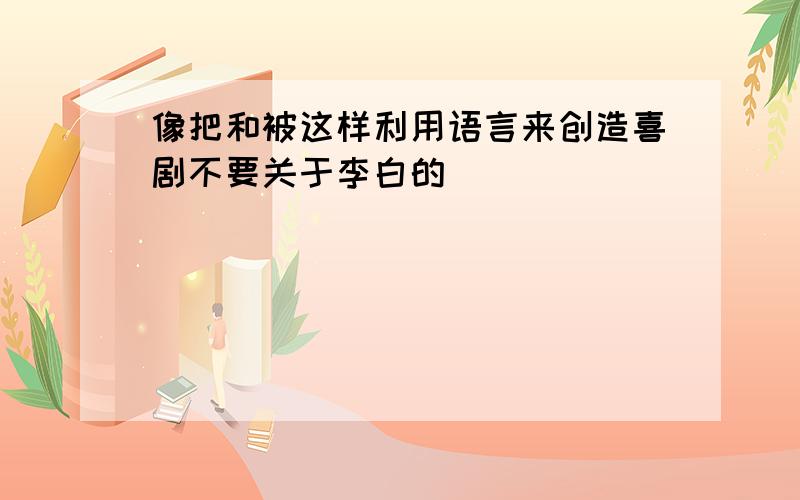 像把和被这样利用语言来创造喜剧不要关于李白的