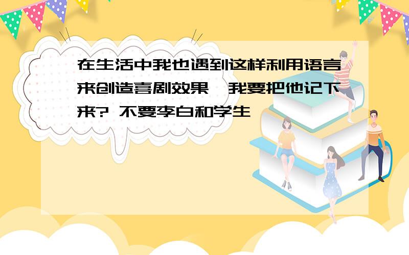 在生活中我也遇到这样利用语言来创造喜剧效果,我要把他记下来? 不要李白和学生