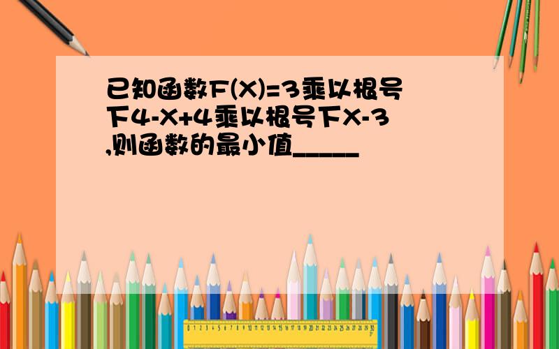 已知函数F(X)=3乘以根号下4-X+4乘以根号下X-3,则函数的最小值_____