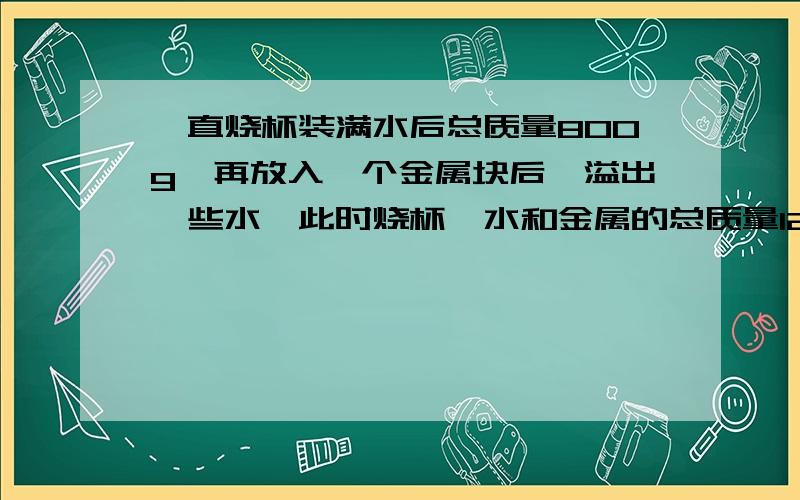 一直烧杯装满水后总质量800g,再放入一个金属块后,溢出一些水,此时烧杯,水和金属的总质量1200个,取出金属快后,烧杯和剩余水总质量700个,则金属密度为?