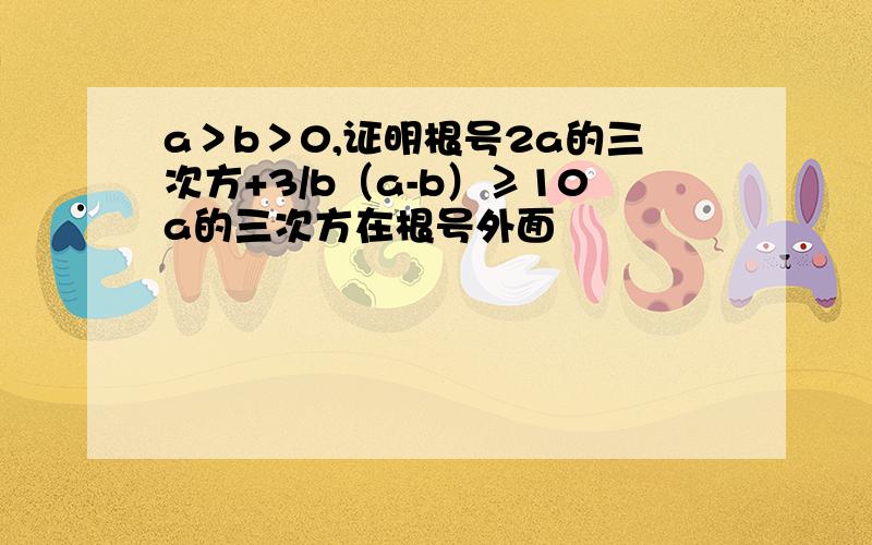 a＞b＞0,证明根号2a的三次方+3/b（a-b）≥10a的三次方在根号外面