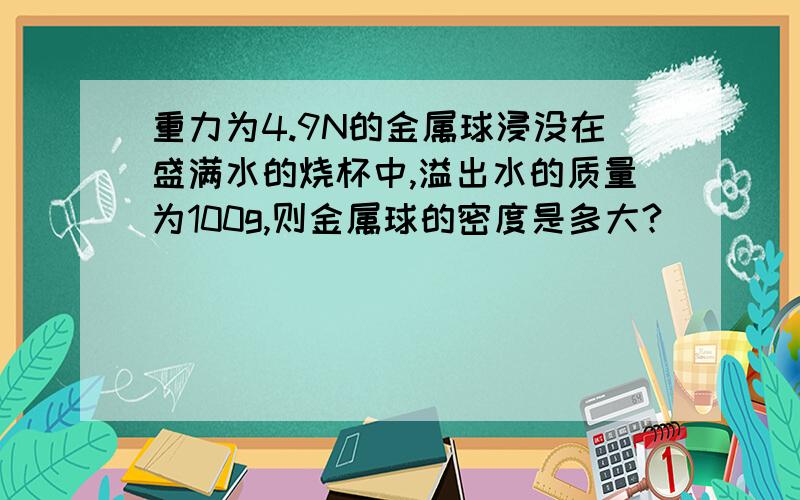 重力为4.9N的金属球浸没在盛满水的烧杯中,溢出水的质量为100g,则金属球的密度是多大?