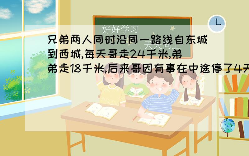 兄弟两人同时沿同一路线自东城到西城,每天哥走24千米,弟弟走18千米,后来哥因有事在中途停了4天,结果比弟弟晚到1天,两城相距多少米