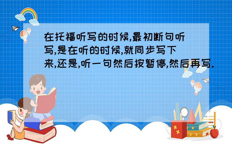 在托福听写的时候,最初断句听写,是在听的时候,就同步写下来,还是,听一句然后按暂停,然后再写.