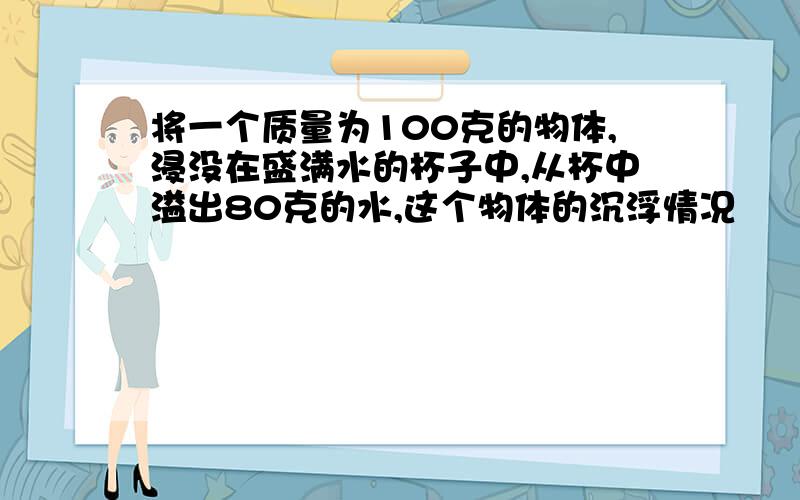 将一个质量为100克的物体,浸没在盛满水的杯子中,从杯中溢出80克的水,这个物体的沉浮情况