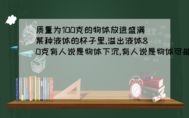 质量为100克的物体放进盛满某种液体的杯子里,溢出液体80克有人说是物体下沉,有人说是物体可能浮在液面上或沉在杯底 到底是什么啊,为什么