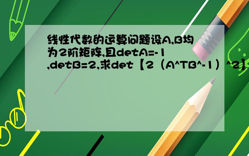 线性代数的运算问题设A,B均为2阶矩阵,且detA=-1,detB=2,求det【2（A^TB^-1）^2】.问题就是我不知道怎么根据det来求转置矩阵还有根据det求逆矩阵（因为B*未知啊）.