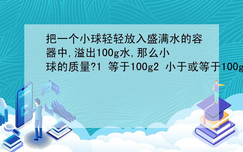 把一个小球轻轻放入盛满水的容器中,溢出100g水,那么小球的质量?1 等于100g2 小于或等于100g3 大于或等于100g4 无法判断没有别的情况了吗？三楼你错了，如果沉底，重力大于浮力。你要认真一