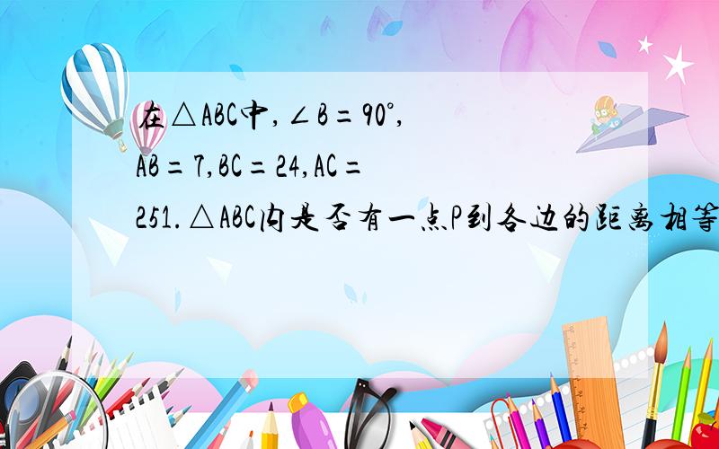 在△ABC中,∠B=90°,AB=7,BC=24,AC=251.△ABC内是否有一点P到各边的距离相等?如果有,请作出一点,并说明理由.2.求P点到各边的距离.