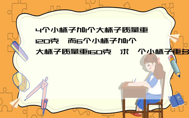 4个小杯子加1个大杯子质量重120克,而6个小杯子加1个大杯子质量重160克,求一个小杯子重多少克?求解答并列式