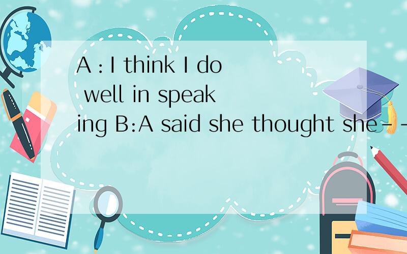 A：I think I do well in speaking B:A said she thought she------well in speaking 该写did还是do