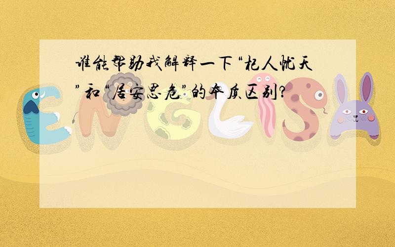 谁能帮助我解释一下“杞人忧天”和“居安思危”的本质区别?