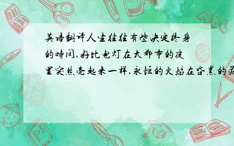 英语翻译人生往往有些决定终身的时间,好比电灯在大都市的夜里突然亮起来一样,永恒的火焰在昏黑的灵魂中燃着了,只要一颗灵魂中跳出一点火星,就能把灵火带给那个期待着的灵魂.