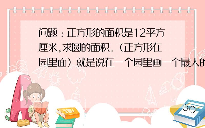 问题：正方形的面积是12平方厘米,求圆的面积.（正方形在园里面）就是说在一个园里画一个最大的正方形,正方形面积12平方厘米,圆的面积是多少?求各位了,帮帮忙,最好说理由,也可以不说