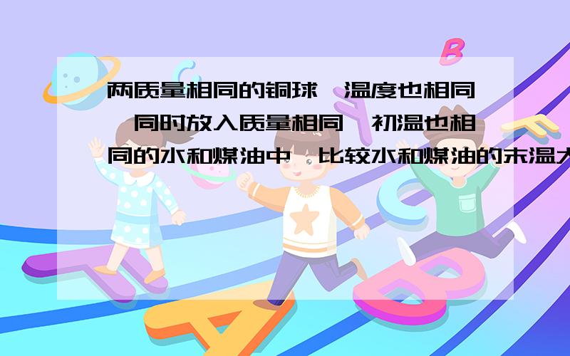 两质量相同的铜球,温度也相同,同时放入质量相同、初温也相同的水和煤油中,比较水和煤油的末温大小.答案上有一个选项是三种情况都有可能.解析下.