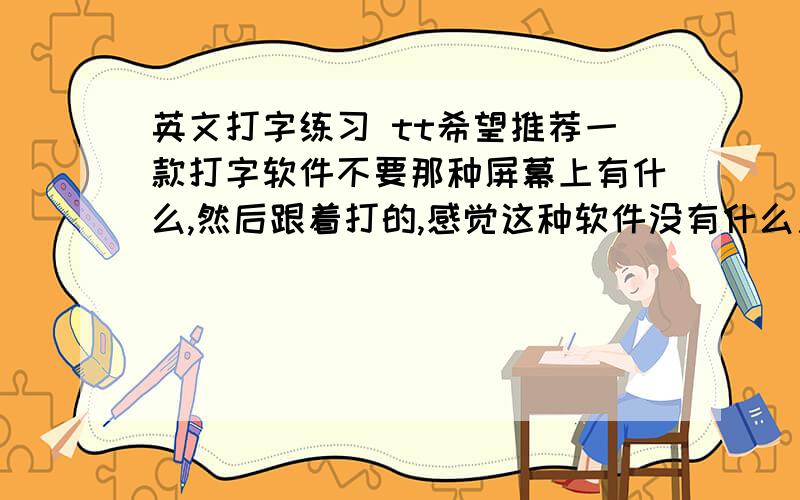 英文打字练习 tt希望推荐一款打字软件不要那种屏幕上有什么,然后跟着打的,感觉这种软件没有什么用处!因为是给老爸用,所以要一款能帮助上了年纪记忆加联系的记得以前学打字有一种指法