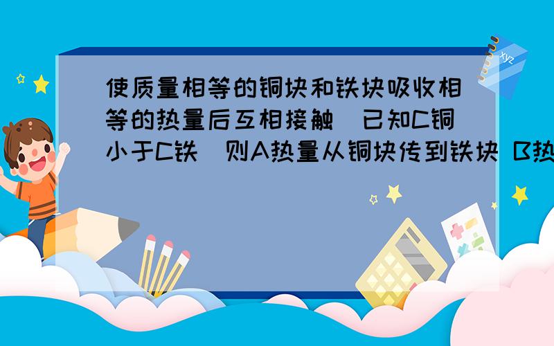 使质量相等的铜块和铁块吸收相等的热量后互相接触（已知C铜小于C铁）则A热量从铜块传到铁块 B热量从铁块传到铜块C 他们之间不会发生热传递D无法确定答案应选D  解释为什么