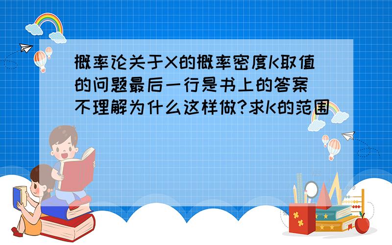 概率论关于X的概率密度K取值的问题最后一行是书上的答案 不理解为什么这样做?求K的范围