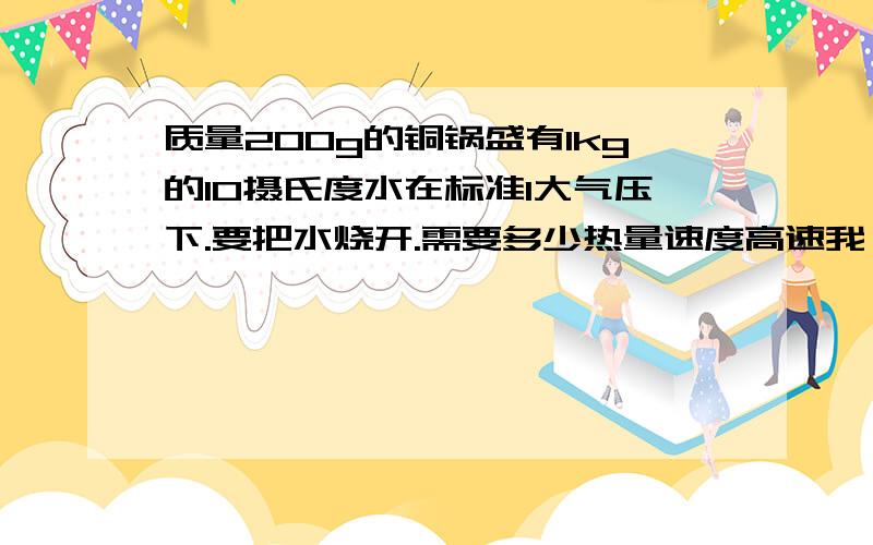 质量200g的铜锅盛有1kg的10摄氏度水在标准1大气压下.要把水烧开.需要多少热量速度高速我