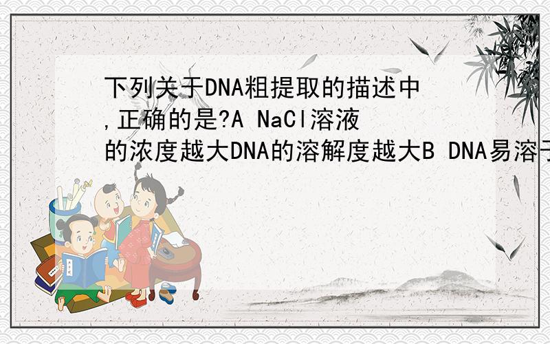 下列关于DNA粗提取的描述中,正确的是?A NaCl溶液的浓度越大DNA的溶解度越大B DNA易溶于酒精溶液,而细胞中的某些物质不溶于酒精,从而使DNA被分离出来C 利用DNA在0.14mol/L的NaCl溶液中的溶解度最