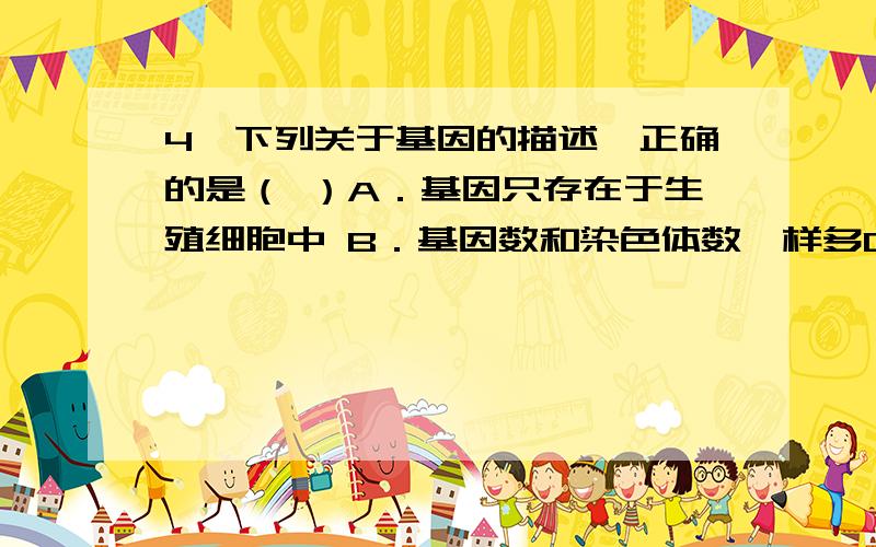 4、下列关于基因的描述,正确的是（ ）A．基因只存在于生殖细胞中 B．基因数和染色体数一样多C．基因在生殖细胞中成单存在 D．生物的某一性状是由一个基因控制