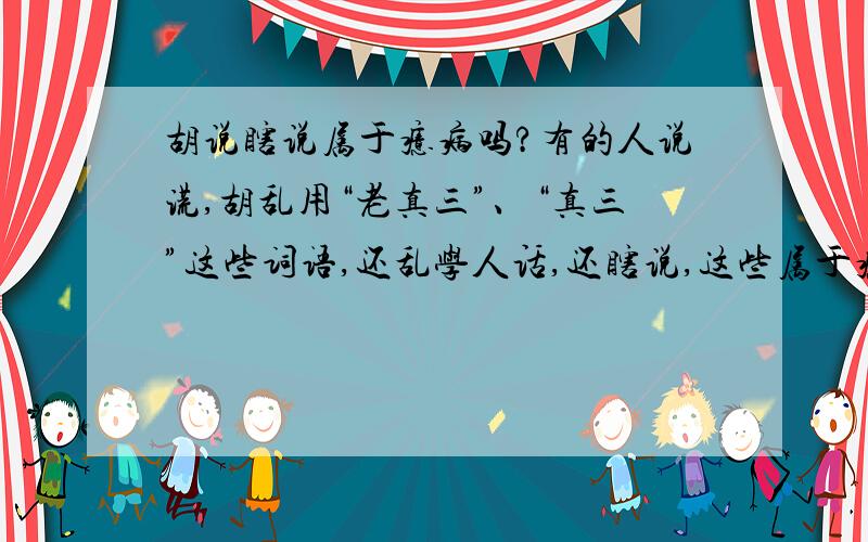 胡说瞎说属于癔病吗?有的人说谎,胡乱用“老真三”、“真三”这些词语,还乱学人话,还瞎说,这些属于癔病吗?