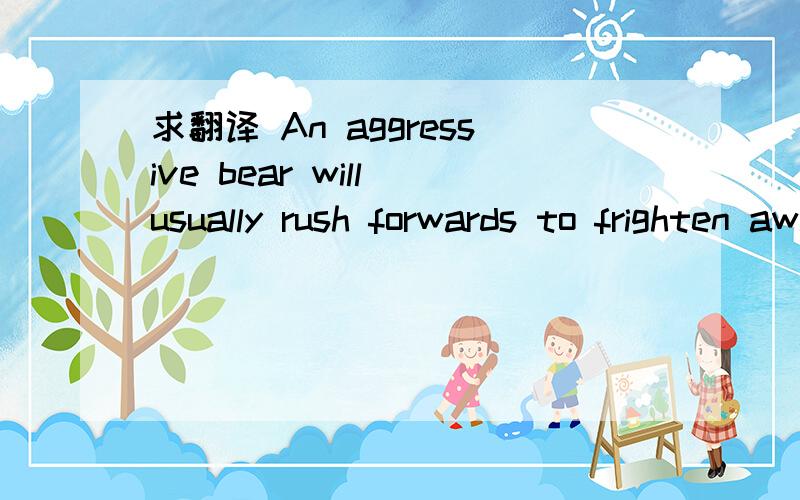 求翻译 An aggressive bear will usually rush forwards to frighten away its enemy