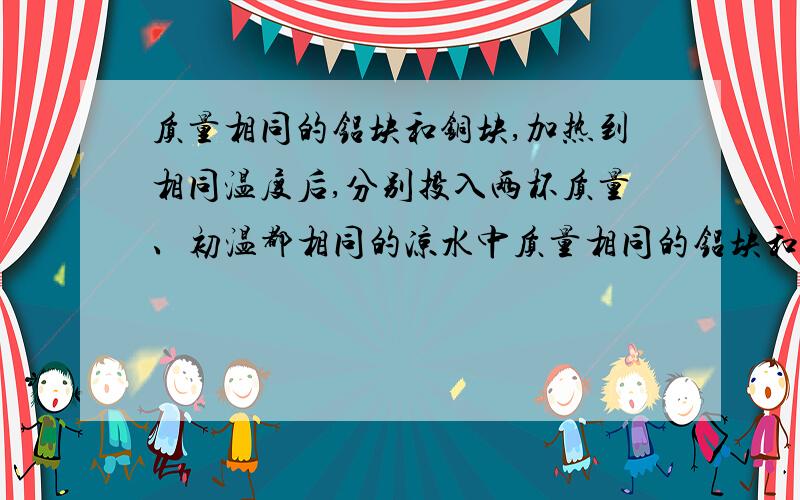 质量相同的铝块和铜块,加热到相同温度后,分别投入两杯质量、初温都相同的凉水中质量相同的铝块和铅块,加热到相同温度后,分别投入两杯质量、初温都相同的凉水中,若没有热量损失,并已