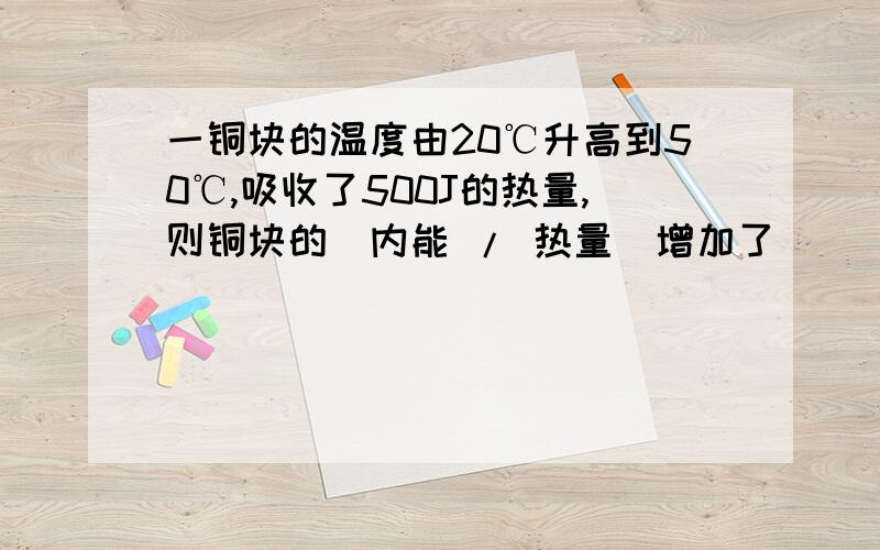 一铜块的温度由20℃升高到50℃,吸收了500J的热量,则铜块的（内能 / 热量）增加了____J好吧前面有个空的 则铜块的_____（内能/热量）？