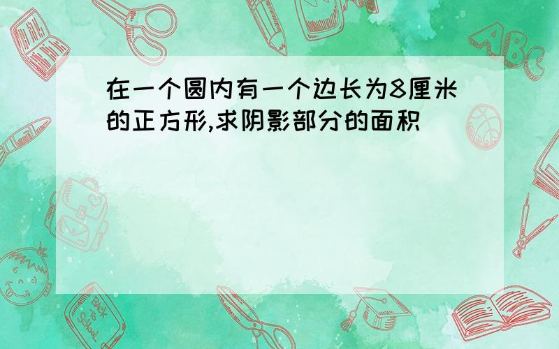 在一个圆内有一个边长为8厘米的正方形,求阴影部分的面积