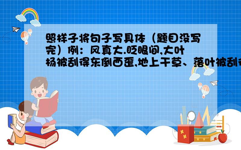 照样子将句子写具体（题目没写完）例：风真大.眨眼间,大叶杨被刮得东倒西歪,地上干草、落叶被刮得到处乱飞,大粒的沙石生气似的敲打着玻璃窗,真有点天昏地暗的架势.雪真大＿＿＿＿＿