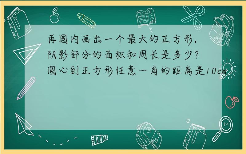 再圆内画出一个最大的正方形,阴影部分的面积和周长是多少?圆心到正方形任意一角的距离是10cm