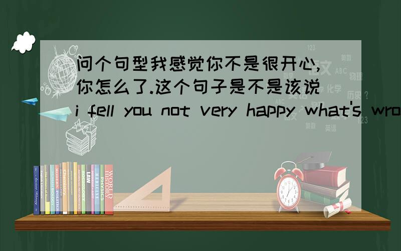 问个句型我感觉你不是很开心,你怎么了.这个句子是不是该说i fell you not very happy what's wrong with you