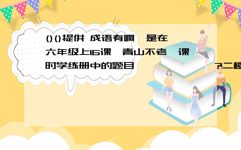 ()()提供 成语有啊,是在六年级上16课《青山不老》课时学练册中的题目              ?二楼的你在胡说啥呢? 你们别跟二楼说的了,这不是的,还有这本书不会错的