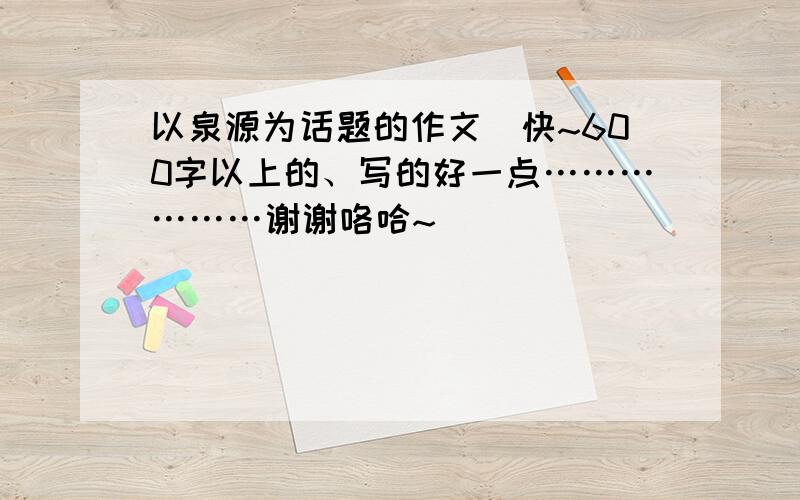 以泉源为话题的作文（快~600字以上的、写的好一点………………谢谢咯哈~