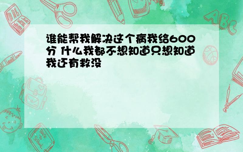 谁能帮我解决这个病我给600分 什么我都不想知道只想知道我还有救没