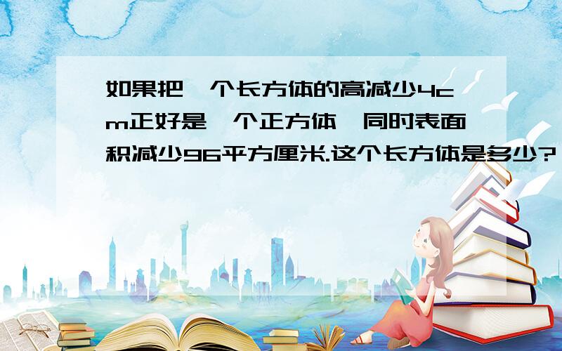 如果把一个长方体的高减少4cm正好是一个正方体,同时表面积减少96平方厘米.这个长方体是多少?