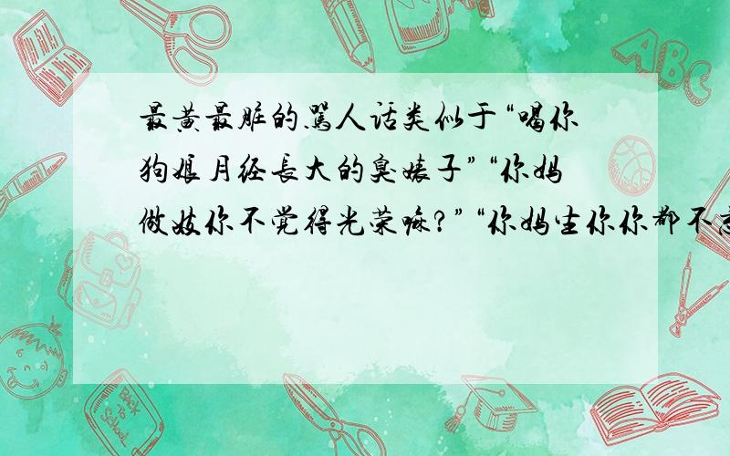 最黄最脏的骂人话类似于“喝你狗娘月经长大的臭婊子”“你妈做妓你不觉得光荣嘛?”“你妈生你你都不忘回头看一眼”“你还在你妈肚子里一天看你爸三次”之类的 越黄越好 越脏越好