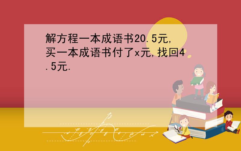 解方程一本成语书20.5元,买一本成语书付了x元,找回4.5元.