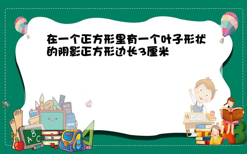 在一个正方形里有一个叶子形状的阴影正方形边长3厘米