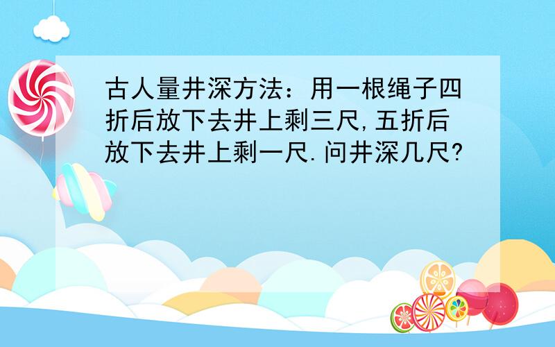 古人量井深方法：用一根绳子四折后放下去井上剩三尺,五折后放下去井上剩一尺.问井深几尺?